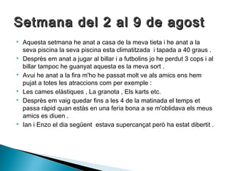 Setmana del 22 aall 99 ddee aaggoosstt 
 Aquesta setmana he anat a casa de la meva tieta i he anat a la 
seva piscina la seva piscina esta climatitzada i tapada a 40 graus . 
 Desprès em anat a jugar al billar i a futbolins jo he perdut 3 cops i al 
billar tampoc he guanyat aquesta es la meva sort . 
 Avui he anat a la fira m'ho he passat molt ve als amics ens hem 
pujat a totes les atraccions com per exemple : 
 Les cames elàstiques , La granota , Els karts etc. 
 Desprès em vaig quedar fins a les 4 de la matinada el temps et 
passa ràpid quan estàs en una feria bona a se m'oblidava els meus 
amics es diuen . 
 Ian i Enzo el dia següent estava supercançat però ha estat dibertit . 
 