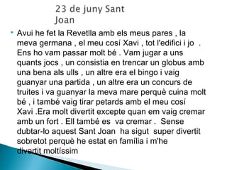  Avui he fet la Revetlla amb els meus pares , la 
meva germana , el meu cosí Xavi , tot l'edifici i jo . 
Ens ho vam passar molt bé . Vam jugar a uns 
quants jocs , un consistia en trencar un globus amb 
una bena als ulls , un altre era el bingo i vaig 
guanyar una partida , un altre era un concurs de 
truites i va guanyar la meva mare perquè cuina molt 
bé , i també vaig tirar petards amb el meu cosí 
Xavi .Era molt divertit excepte quan em vaig cremar 
amb un fort . Ell també es va cremar . Sense 
dubtar-lo aquest Sant Joan ha sigut super divertit 
sobretot perquè he estat en família i m'he 
divertit moltíssim 
 