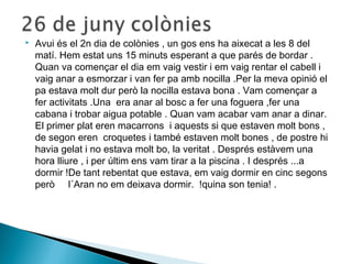  Avui és el 2n dia de colònies , un gos ens ha aixecat a les 8 del 
matí. Hem estat uns 15 minuts esperant a que parés de bordar . 
Quan va començar el dia em vaig vestir i em vaig rentar el cabell i 
vaig anar a esmorzar i van fer pa amb nocilla .Per la meva opinió el 
pa estava molt dur però la nocilla estava bona . Vam començar a 
fer activitats .Una era anar al bosc a fer una foguera ,fer una 
cabana i trobar aigua potable . Quan vam acabar vam anar a dinar. 
El primer plat eren macarrons i aquests si que estaven molt bons , 
de segon eren croquetes i també estaven molt bones , de postre hi 
havia gelat i no estava molt bo, la veritat . Després estàvem una 
hora lliure , i per últim ens vam tirar a la piscina . I després ...a 
dormir !De tant rebentat que estava, em vaig dormir en cinc segons 
però l´Aran no em deixava dormir. !quina son tenia! . 
 