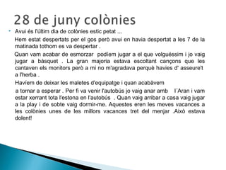  Avui és l'últim dia de colònies estic petat ... 
Hem estat despertats per el gos però avui en havia despertat a les 7 de la 
matinada tothom es va despertar . 
Quan vam acabar de esmorzar podíem jugar a el que volguéssim i jo vaig 
jugar a bàsquet . La gran majoria estava escoltant cançons que les 
cantaven els monitors però a mi no m'agradava perquè havies d' asseure't 
a l'herba . 
Havíem de deixar les maletes d'equipatge i quan acabàvem 
a tornar a esperar . Per fi va venir l'autobús jo vaig anar amb l´Aran i vam 
estar xerrant tota l'estona en l'autobús . Quan vaig arribar a casa vaig jugar 
a la play i de sobte vaig dormir-me. Aquestes eren les meves vacances a 
les colònies unes de les millors vacances tret del menjar .Això estava 
dolent! 
 