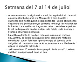  Aquesta setmana ha sigut molt normal , he jugat a futbol , he estat 
en cassa i també he anat a la Maquinista 2 dies dissabte i 
diumenge com no tanquen he estat en tendes i un dia el diumenge 
vaig veure una peli d'un senyor que tenia 100 anys i es va anar per 
la finestra i a aquell home li agradava petar coses des-de petit en 
la peli participa en la bomba nuclear dels Estats Units i coneix a 
Franco a el Ministre de Rússia 
 La pel·lícula tracta de que l'avi roba una maleta que contenia 
500.000.000 de dòlars que aquests diner eren duna màfia de 
motoristes i surten flaix bacs i persones que ell coneixia de la 
antiguitat ell i uns amics que va fer es van anar a una illa deserta i 
allà es va acabar la pel·lícula + 
 Jo li donaria un 10 sese dubtar-lo perquè tenia emoció i estava 
molt ben feta i per això li dono un deu 
 