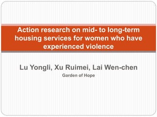 Action research on mid- to long-term
housing services for women who have
experienced violence
Lu Yongli, Xu Ruimei, Lai Wen-chen
Garden of Hope

 