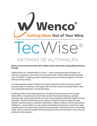 Wenco Announces Partnership with TecWise, Enters Brazil with Leading Mining Solution
Provider
VANCOUVER, BC, CANADA (May 23, 2019) — Wenco International Mining Systems Ltd.
(“Wenco”) is pleased to announce its new partnership with TecWise Sistemas de Automação
Ltda. (“TecWise”), a leading provider of technology and communications systems to the Latin
American mining industry.
This new agreement makes TecWise the exclusive distributor of Wenco solutions in Brazil,
paving the way for customers in the largest Latin American country to leverage Wenco’s open
and interoperable approach to mining technology.
A leading provider of technology solutions to the global mining industry for over 30 years,
Wenco offers a comprehensive suite of data solutions that boost productivity, decrease
operating costs, extend equipment life, and give mining companies actionable insights into their
operations. This Mine Performance Suite consists of systems for fleet management, high-
precision machine guidance, predictive maintenance, collision avoidance, and mining business
intelligence — all grounded in an open systems philosophy that empowers customers to freely
integrate systems to support their unique business processes, data requirements, and reporting
needs. Wenco customers maintain full ownership and control over their data to use as they see
beneficial to their operation.
 