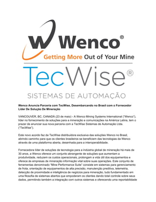 Wenco Anuncia Parceria com TecWise, Desembarcando no Brasil com o Fornecedor
Líder De Solução De Mineração
VANCOUVER, BC, CANADÁ (23 de maio) - A Wenco Mining Systems International (“Wenco”),
líder no fornecimento de soluções para a mineração e comunicações na América Latina, tem o
prazer de anunciar sua nova parceria com a TecWise Sistemas de Automação Ltda.
(“TecWise”).
Este novo acordo faz da TecWise distribuidora exclusiva das soluções Wenco no Brasil,
abrindo caminho para que os clientes brasileiros se beneficiem das tecnologias da Wenco
através de uma plataforma aberta, desenhada para a interoperabilidade.
Fornecedora líder de soluções de tecnologia para a indústria global de mineração há mais de
30 anos, a Wenco oferece um conjunto abrangente de soluções que aumentam a
produtividade, reduzem os custos operacionais, prolongam a vida útil dos equipamentos e
oferece às empresas de mineração informação vital sobre suas operações. Este conjunto de
ferramentas denominado “Mine Performance Suite” consiste em sistemas para gerenciamento
de frota, orientação de equipamentos de alta precisão, manutenção preditiva, telemetria,
detecção de proximidade e inteligência de negócios para mineração, tudo fundamentado em
uma filosofia de sistemas abertos que empoderam os clientes dando total controle sobre seus
dados, permitindo também a integração com outros sistemas e oferecendo uma reportabilidade
 