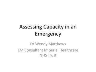 Assessing Capacity in an
Emergency
Dr Wendy Matthews
EM Consultant Imperial Healthcare
NHS Trust
 