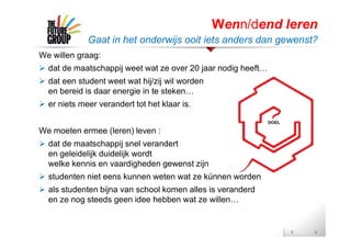 We willen graag:
 dat de maatschappij weet wat ze over 20 jaar nodig heeft…
 dat een student weet wat hij/zij wil worden
en bereid is daar energie in te steken…
 er niets meer verandert tot het klaar is.
We moeten ermee (leren) leven :
 dat de maatschappij snel verandert
en geleidelijk duidelijk wordt
welke kennis en vaardigheden gewenst zijn
 studenten niet eens kunnen weten wat ze kúnnen worden
 als studenten bijna van school komen alles is veranderd
en ze nog steeds geen idee hebben wat ze willen…
Wenn/dend leren
Gaat in het onderwijs ooit iets anders dan gewenst?
 