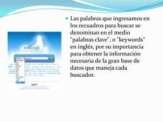  Las palabras que ingresamos en
 los recuadros para buscar se
 denominan en el medio
 "palabras clave", o "keywords"
 en inglés, por su importancia
 para obtener la información
 necesaria de la gran base de
 datos que maneja cada
 buscador.
 