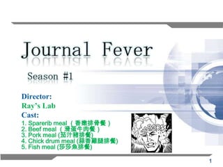 Season #1
Director:
Ray’s Lab
Cast:
1. Sparerib meal （香嫩排骨餐）
2. Beef meal （滑蛋牛肉餐）
3. Pork meal (茄汁豬排餐)
4. Chick drum meal (蒜香雞腿排餐)
5. Fish meal (莎莎魚排餐)

                              1
 