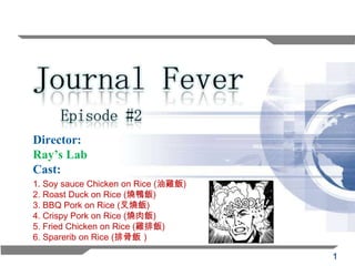 Episode #2
Director:
Ray’s Lab
Cast:
1. Soy sauce Chicken on Rice (油雞飯)
2. Roast Duck on Rice (燒鴨飯)
3. BBQ Pork on Rice (叉燒飯)
4. Crispy Pork on Rice (燒肉飯)
5. Fried Chicken on Rice (雞排飯)
6. Sparerib on Rice (排骨飯）

                                     1
 
