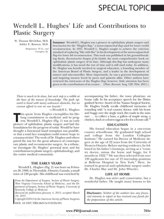 SPECIAL TOPIC

Wendell L. Hughes’ Life and Contributions to
Plastic Surgery
 W. Thomas McClellan, M.D.
                                     Summary: Wendell L. Hughes was a pioneer in ophthalmic plastic surgery and
    Ashley E. Rawson, M.D.           best known for the “Hughes flap,” a tarsoconjunctival flap used for lower eyelid
          Morgantown, W.Va.; and     reconstruction. In 1937, Wendell L. Hughes sought to achieve the criterion
                   Lexington, Ky.    standard of replacing “like with like” in his development of the tarsoconjunctival
                                     flap for lower lid reconstruction. This work was published in his ground-break-
                                     ing thesis, Reconstructive Surgery of the Eyelids, the most comprehensive book on
                                     ophthalmic plastic surgery of its time. Although this flap has undergone many
                                     modifications, it has stood the test of time and is still used today. In addition,
                                     Dr. Hughes was heavily involved in surgical education, a founding member of
                                     the American Board of Plastic Surgery, and a leader in the development of
                                     sutures and microneedles. More importantly, he was a gracious humanitarian
                                     and inspiring mentor loved by peers and patients alike. Other authors have
                                     reviewed the intricacies of the Hughes flap; however, little attention has been
                                     given to the contributions of its creator. (Plast. Reconstr. Surg. 128: 765e, 2011.)



   There is much to be done, but each step is a nibble at         accompanying his father, the town physician, on
   the base of the mount of knowledge. The path up-               house calls. In his acceptance speech for the Distin-
   ward is lined with many unknown obstacles, but we              guished Service Award of the Nassau Surgical Society,
   cannot afford to rest on our laurels.1                         Dr. Hughes fondly recalls childhood memories of
                              —Wendell L. Hughes                  rounding with “a real country doctor, with his horse


T
      his quote from Hughes exemplifies his life-                 and buggy over the single track dirt roads in the sum-
      long commitment to medicine and its prog-                   mer . . . to collect a ham, a gallon of maple syrup, a
      ress. Wendell L. Hughes (Fig. 1) was an early               chicken, duck or a dozen eggs as a fee for a house call.”2
pioneer of ophthalmic plastic surgery and laid the                                   EDUCATION
foundation for the progress of today. Would he have                   His formal education began in a one-room
thought a functional hand transplant was possible,                country schoolhouse. He graduated high school
or that a total face transplant could restore hope to             and college from the London Collegiate
a trauma victim? The work of Dr. Hughes and others                Institute.3 He earned his Doctor of Medicine de-
paved the way for the great advances of contempo-                 gree at the age of 22 years from the University of
rary plastic and reconstructive surgery. As a tribute,            Western Ontario. Before starting residency, he fol-
we investigate Dr. Hughes’ personal story and his                 lowed in his father’s footsteps, serving as a “coun-
contributions to plastic surgery, ophthalmology, and              try doctor, minus the horse and buggy, for 8
the entire medical community.                                     months in 1922.”2 He was then selected from over
                                                                  120 applicants for one of 12 internship positions
                THE EARLY YEARS                                   at Bellevue Hospital in New York.3 Here, he
                                                                  trained in general and ophthalmic surgery under
    Wendell L. Hughes (Fig. 2) was born on Febru-
                                                                  Dr. Charles May and Dr. John Wheeler.
ary 26, 1900, in Thorndale, Ontario, Canada, a small
town of 120 people. His childhood was enriched by                                   LIFE AT HOME
                                                                     Dr. Hughes was strict and conservative, but a
 From the Department of Surgery, Section of Plastic Surgery,      wonderful father. He taught many lessons to his
 West Virginia University School of Medicine, and the De-
 partment of Surgery, Section of Plastic Surgery, University of
 Kentucky College of Medicine.
 Received for publication January 4, 2011; accepted March          Disclosure: Neither of the authors has any finan-
 10, 2011.                                                         cial interests to report or has received any funds for
 Copyright ©2011 by the American Society of Plastic Surgeons       the preparation of this article.
 DOI: 10.1097/PRS.0b013e318230c9f4

                                                  www.PRSJournal.com                                                 765e
 