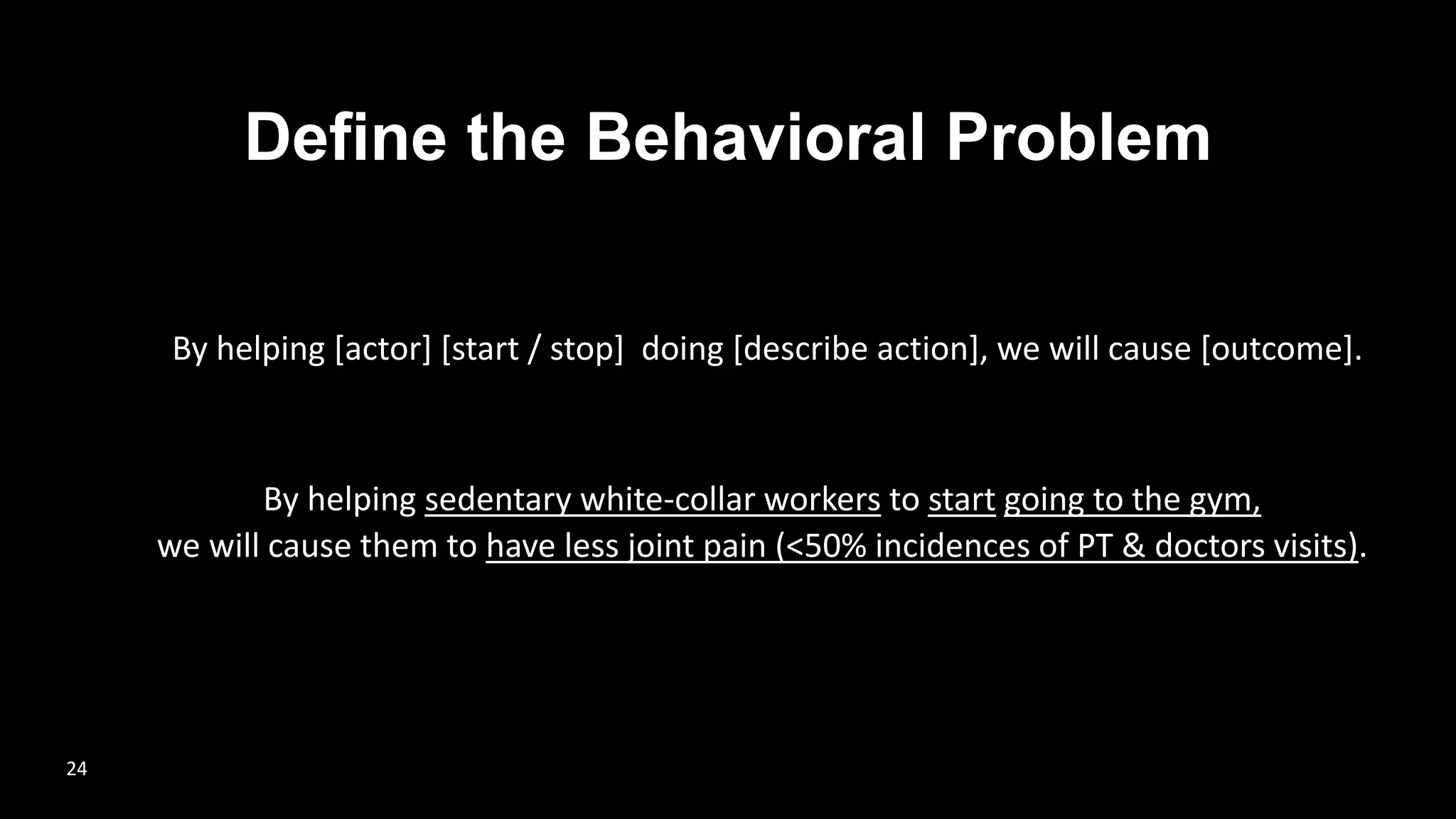 Define the Behavioral Problem
By helping sedentary white-collar workers to start going to the gym,
we will cause them to have less joint pain (<50% incidences of PT & doctors visits).
By helping [actor] [start / stop] doing [describe action], we will cause [outcome].
24
 