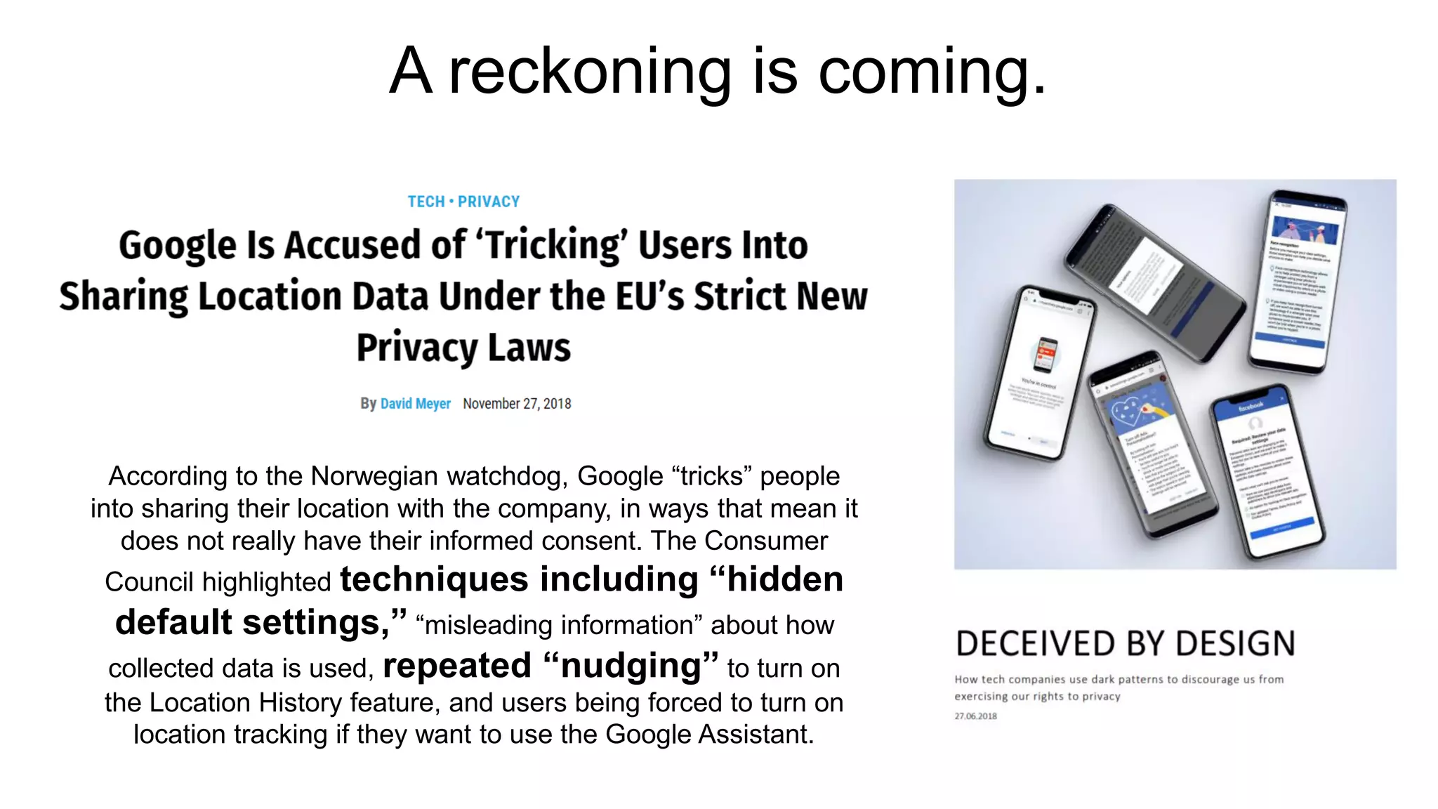 A reckoning is coming.
According to the Norwegian watchdog, Google “tricks” people
into sharing their location with the company, in ways that mean it
does not really have their informed consent. The Consumer
Council highlighted techniques including “hidden
default settings,” “misleading information” about how
collected data is used, repeated “nudging” to turn on
the Location History feature, and users being forced to turn on
location tracking if they want to use the Google Assistant.
 