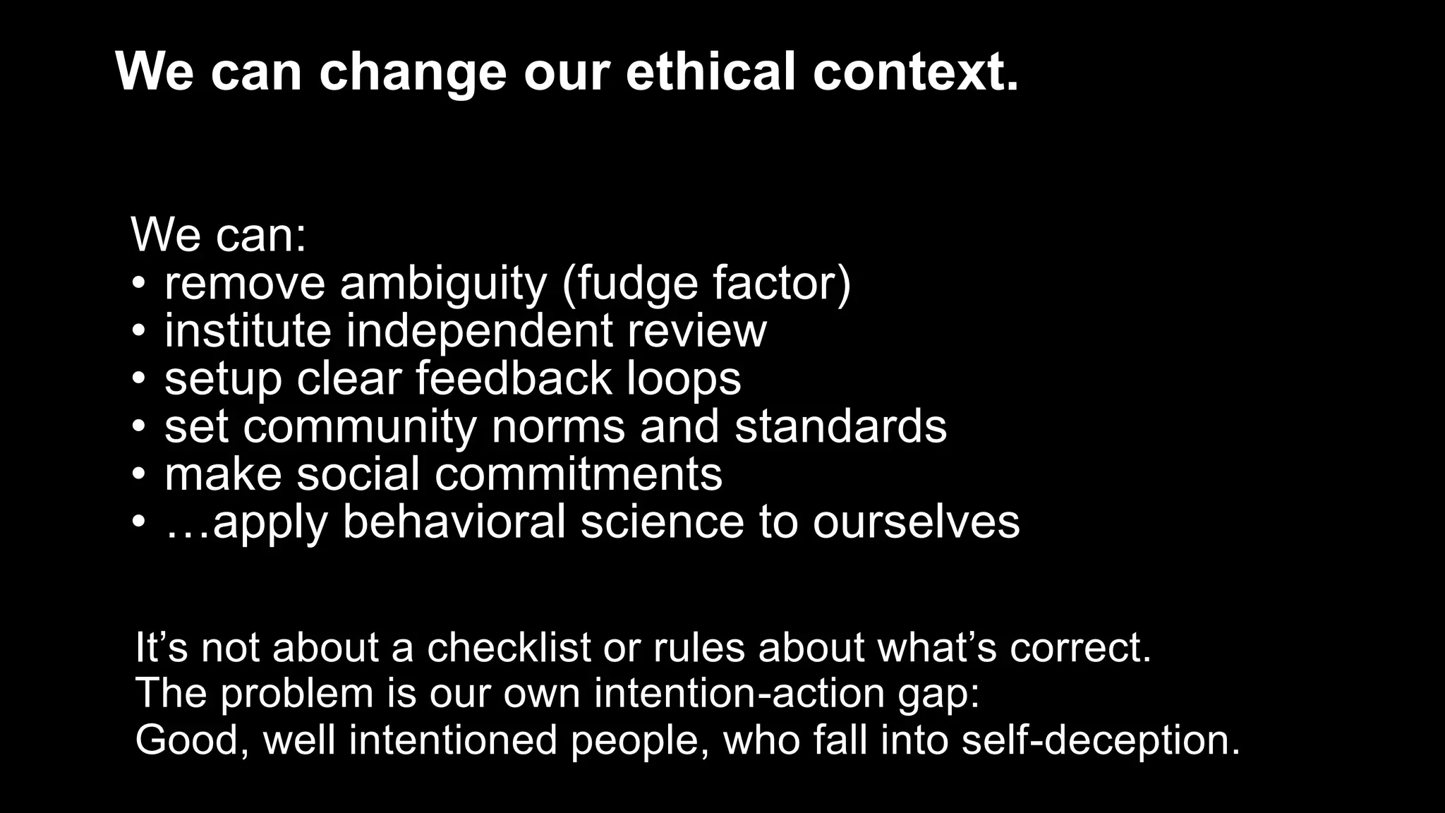 We can change our ethical context.
We can:
• remove ambiguity (fudge factor)
• institute independent review
• setup clear feedback loops
• set community norms and standards
• make social commitments
• …apply behavioral science to ourselves
It’s not about a checklist or rules about what’s correct.
The problem is our own intention-action gap:
Good, well intentioned people, who fall into self-deception.
 