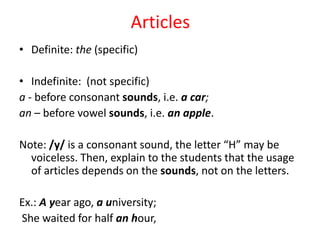 Articles
• Definite: the (specific)

• Indefinite: (not specific)
a - before consonant sounds, i.e. a car;
an – before vowel sounds, i.e. an apple.

Note: /y/ is a consonant sound, the letter “H” may be
  voiceless. Then, explain to the students that the usage
  of articles depends on the sounds, not on the letters.

Ex.: A year ago, a university;
She waited for half an hour,
 