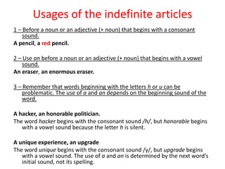 Usages of the indefinite articles
1 – Before a noun or an adjective (+ noun) that begins with a consonant
    sound.
A pencil, a red pencil.

2 – Use an before a noun or an adjective (+ noun) that begins with a vowel
    sound.
An eraser, an enormous eraser.

3 – Remember that words beginning with the letters h or u can be
    problematic. The use of a and an depends on the beginning sound of the
    word.

A hacker, an honorable politician.
The word hacker begins with the consonant sound /h/, but honorable begins
   with a vowel sound because the letter h is silent.

A unique experience, an upgrade
The word unique begins with the consonant sound /y/, but upgrade begins
   with a vowel sound. The use of a and an is determined by the next word’s
   initial sound, not its spelling.
 