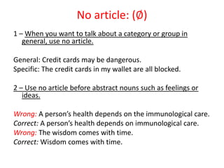 No article: (∅)
1 – When you want to talk about a category or group in
   general, use no article.

General: Credit cards may be dangerous.
Specific: The credit cards in my wallet are all blocked.

2 – Use no article before abstract nouns such as feelings or
   ideas.

Wrong: A person’s health depends on the immunological care.
Correct: A person’s health depends on immunological care.
Wrong: The wisdom comes with time.
Correct: Wisdom comes with time.
 