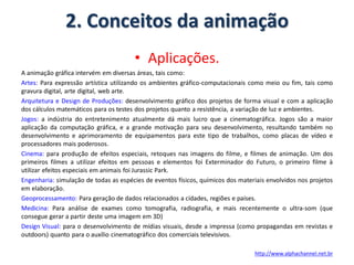 2. Conceitos da animação
• Aplicações.
A animação gráfica intervém em diversas áreas, tais como:
Artes: Para expressão artística utilizando os ambientes gráfico-computacionais como meio ou fim, tais como
gravura digital, arte digital, web arte.
Arquitetura e Design de Produções: desenvolvimento gráfico dos projetos de forma visual e com a aplicação
dos cálculos matemáticos para os testes dos projetos quanto a resistência, a variação de luz e ambientes.
Jogos: a indústria do entretenimento atualmente dá mais lucro que a cinematográfica. Jogos são a maior
aplicação da computação gráfica, e a grande motivação para seu desenvolvimento, resultando também no
desenvolvimento e aprimoramento de equipamentos para este tipo de trabalhos, como placas de vídeo e
processadores mais poderosos.
Cinema: para produção de efeitos especiais, retoques nas imagens do filme, e filmes de animação. Um dos
primeiros filmes a utilizar efeitos em pessoas e elementos foi Exterminador do Futuro, o primeiro filme à
utilizar efeitos especiais em animais foi Jurassic Park.
Engenharia: simulação de todas as espécies de eventos físicos, químicos dos materiais envolvidos nos projetos
em elaboração.
Geoprocessamento: Para geração de dados relacionados a cidades, regiões e países.
Medicina: Para análise de exames como tomografia, radiografia, e mais recentemente o ultra-som (que
consegue gerar a partir deste uma imagem em 3D)
Design Visual: para o desenvolvimento de mídias visuais, desde a impressa (como propagandas em revistas e
outdoors) quanto para o auxílio cinematográfico dos comerciais televisivos.
http://www.alphachannel.net.br
 