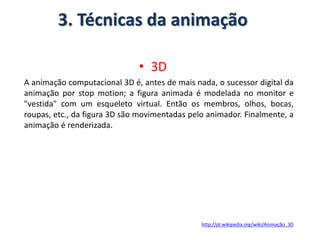 3. Técnicas da animação
• 3D
A animação computacional 3D é, antes de mais nada, o sucessor digital da
animação por stop motion; a figura animada é modelada no monitor e
"vestida" com um esqueleto virtual. Então os membros, olhos, bocas,
roupas, etc., da figura 3D são movimentadas pelo animador. Finalmente, a
animação é renderizada.
http://pt.wikipedia.org/wiki/Animação_3D
 