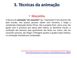 3. Técnicas da animação
• Massinha
A técnica da animação "em massinha" (ou "claymation") tem diversos fãs
pelo mundo, mas poucas pessoas sabem com funciona, a longa e
complicada elaboração destes filmes. Até o produto final, vários anos são
gastos com o processo que passa pelo roteiro, os desenhos iniciais, a
confecção dos bonecos (que geralmente são feitos em resina, não em
massinha comum), até chegar à filmagem quadro a quadro (stop motion),
e à animação montada por computador.
Uma matéria especial de Bruno Carmelo com a colaboração de João Vitor Figueira
http://www.adorocinema.com/materias-especiais/filmes/arquivo-100036
 