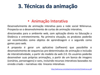 3. Técnicas da animação
• Animação Interativa
Desenvolvimento de animação interativa para a rede social Wikinarua.
Prospecta-se o desenvolvimento de curtas de animação interativa,
direcionados para o ambiente web, com aplicação direta na Educação a
Distância e entretenimento. Na primeira situação, os produtos poderão
ser reconhecidos como objetos de aprendizagem e o segundo como
games para web.
A proposta é gerar um aplicativo (software) que possibilite o
desenvolvimento de sequencias pre-determinadas de animação e inclusão
de interatiratividade, a partir do modelo da web 2.0. Os usuários poderão
desenvolver suas próprias animações, a partir de um banco de imagens
(cenários, personagens) e sons, incluindo recursos interativos baseados no
enredo criado – narrativas não lineares interativas.
http://wikinarua.com/attachments/article/15/wikinarua.pdf
 