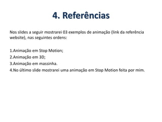 4. Referências
Nos slides a seguir mostrarei 03 exemplos de animação (link da referência
website), nas seguintes ordens:
1.Animação em Stop Motion;
2.Animação em 3D;
3.Animação em massinha.
4.No último slide mostrarei uma animação em Stop Motion feita por mim.
 