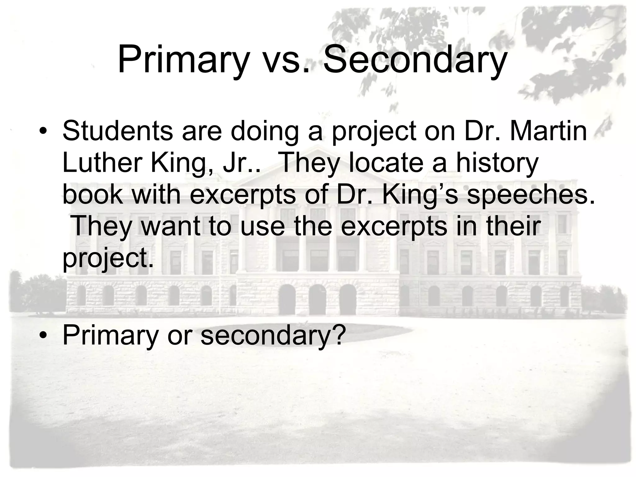 Primary vs. Secondary  Students are doing a project on Dr. Martin Luther King, Jr..  They locate a history book with excerpts of Dr. King’s speeches.  They want to use the excerpts in their project.  Primary or secondary? 
