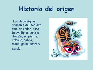 Historia del origen
 Los doce signos
animales del zodiaco
son, en orden, rata,
buey, tigre, conejo,
dragón, serpiente,
caballo, cabra,
mono, gallo, perro y
cerdo.
 