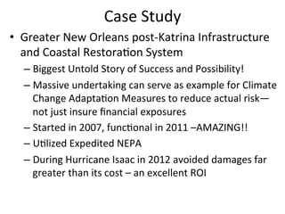 Case	
  Study	
  
•  Greater	
  New	
  Orleans	
  post-­‐Katrina	
  Infrastructure	
  
and	
  Coastal	
  Restora?on	
  System	
  
– Biggest	
  Untold	
  Story	
  of	
  Success	
  and	
  Possibility!	
  
– Massive	
  undertaking	
  can	
  serve	
  as	
  example	
  for	
  Climate	
  
Change	
  Adapta?on	
  Measures	
  to	
  reduce	
  actual	
  risk—
not	
  just	
  insure	
  ﬁnancial	
  exposures	
  
– Started	
  in	
  2007,	
  func?onal	
  in	
  2011	
  –AMAZING!!	
  
– U?lized	
  Expedited	
  NEPA	
  
– During	
  Hurricane	
  Isaac	
  in	
  2012	
  avoided	
  damages	
  far	
  
greater	
  than	
  its	
  cost	
  –	
  an	
  excellent	
  ROI	
  
 