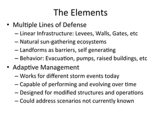 The	
  Elements	
  
•  Mul?ple	
  Lines	
  of	
  Defense	
  
– Linear	
  Infrastructure:	
  Levees,	
  Walls,	
  Gates,	
  etc	
  
– Natural	
  sun-­‐gathering	
  ecosystems	
  
– Landforms	
  as	
  barriers,	
  self	
  genera?ng	
  
– Behavior:	
  Evacua?on,	
  pumps,	
  raised	
  buildings,	
  etc	
  
•  Adap?ve	
  Management	
  
– Works	
  for	
  diﬀerent	
  storm	
  events	
  today	
  
– Capable	
  of	
  performing	
  and	
  evolving	
  over	
  ?me	
  
– Designed	
  for	
  modiﬁed	
  structures	
  and	
  opera?ons	
  
– Could	
  address	
  scenarios	
  not	
  currently	
  known	
  
	
  
 