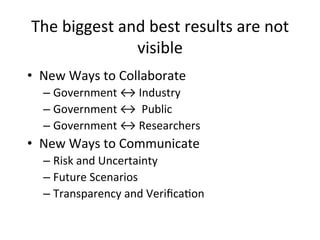The	
  biggest	
  and	
  best	
  results	
  are	
  not	
  
visible	
  
•  New	
  Ways	
  to	
  Collaborate	
  
– Government	
  ↔	
  Industry	
  
– Government	
  ↔	
  	
  Public	
  
– Government	
  ↔	
  Researchers	
  
•  New	
  Ways	
  to	
  Communicate	
  
– Risk	
  and	
  Uncertainty	
  
– Future	
  Scenarios	
  
– Transparency	
  and	
  Veriﬁca?on	
  
 