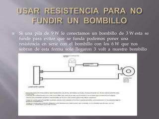  Si una pila de 9 W le conectamos un bombillo de 3 W esta se
funde para evitar que se funda podemos poner una
resistencia en serie con el bombillo con los 6 W que nos
sobran de esta forma solo llegaron 3 volt a nuestro bombillo
 