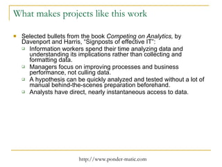 What makes projects like this work Selected bullets from the book  Competing on Analytics,  by Davenport and Harris, “Signposts of effective IT”: Information workers spend their time analyzing data and understanding its implications rather than collecting and formatting data. Managers focus on improving processes and business performance, not culling data. A hypothesis can be quickly analyzed and tested without a lot of manual behind-the-scenes preparation beforehand. Analysts have direct, nearly instantaneous access to data. 