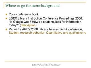 Where to go for more background Your conference book LOEX Library Instruction Conference Procedings 2006: “Is Google God? How do students look for information today?” ( description ) Paper for ARL’s 2008 Library Assessment Conference,  Student research behavior: Quantitative and qualitative research findings presented with visualizations . 