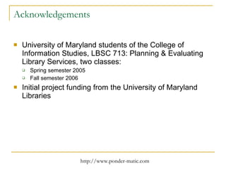 Acknowledgements University of Maryland students of the College of Information Studies, LBSC 713: Planning & Evaluating Library Services, two classes: Spring semester 2005 Fall semester 2006 Initial project funding from the University of Maryland Libraries 