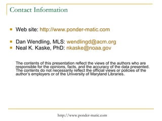 Contact Information Web site:  http ://www.ponder-matic.com   Dan Wendling, MLS:  [email_address] Neal K. Kaske, PhD:  [email_address] The contents of this presentation reflect the views of the authors who are responsible for the opinions, facts, and the accuracy of the data presented. The contents do not necessarily reflect the official views or policies of the author’s employers or of the University of Maryland Libraries. 