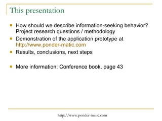 This presentation How should we describe information-seeking behavior? Project research questions / methodology Demonstration of the application prototype at  http://www.ponder-matic.com Results, conclusions, next steps More information: Conference book, page 43 
