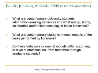 Foudy, Johnson, & Kaske 2005 research questions What are contemporary university students’ information-seeking behaviors and what role(s), if any, do libraries and/or librarians play in these behaviors? What are contemporary students’ mental models of the tasks performed by librarians? Do these behaviors or mental models differ according to level of matriculation, from freshmen through graduate students? 