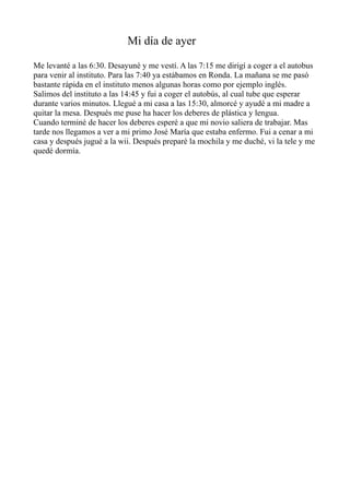 Mi día de ayer
Me levanté a las 6:30. Desayuné y me vestí. A las 7:15 me dirigí a coger a el autobus
para venir al instituto. Para las 7:40 ya estábamos en Ronda. La mañana se me pasó
bastante rápida en el instituto menos algunas horas como por ejemplo inglés.
Salimos del instituto a las 14:45 y fui a coger el autobús, al cual tube que esperar
durante varios minutos. Llegué a mi casa a las 15:30, almorcé y ayudé a mi madre a
quitar la mesa. Después me puse ha hacer los deberes de plástica y lengua.
Cuando terminé de hacer los deberes esperé a que mi novio saliera de trabajar. Mas
tarde nos llegamos a ver a mi primo José María que estaba enfermo. Fui a cenar a mi
casa y después jugué a la wii. Después preparé la mochila y me duché, vi la tele y me
quedé dormía.