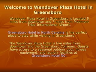 Welcome to Wendover Plaza Hotel in Greensboro  Wendover Plaza Hotel in Greensboro is Located 5 miles from downtown and 7 miles from Piedmont Triad International Airport. Greensboro Hotel in North Carolina  is the perfect  place to stay while visiting in Greensboro The Wendover Plaza Hotel is five miles from  downtown and the Greensboro Coliseum. Guests have access to a seasonal outdoor pool, fitness  equipment, and laundry facilities at  Greensboro Hotel NC. 