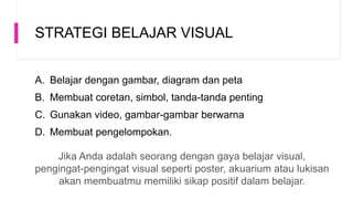 STRATEGI BELAJAR VISUAL
A. Belajar dengan gambar, diagram dan peta
B. Membuat coretan, simbol, tanda-tanda penting
C. Gunakan video, gambar-gambar berwarna
D. Membuat pengelompokan.
Jika Anda adalah seorang dengan gaya belajar visual,
pengingat-pengingat visual seperti poster, akuarium atau lukisan
akan membuatmu memiliki sikap positif dalam belajar.
 