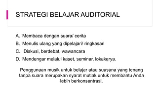 STRATEGI BELAJAR AUDITORIAL
A. Membaca dengan suara/ cerita
B. Menulis ulang yang dipelajari/ ringkasan
C. Diskusi, berdebat, wawancara
D. Mendengar melalui kaset, seminar, lokakarya.
Penggunaan musik untuk belajar atau suasana yang tenang
tanpa suara merupakan syarat mutlak untuk membantu Anda
lebih berkonsentrasi.
 