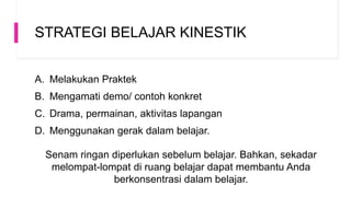 STRATEGI BELAJAR KINESTIK
A. Melakukan Praktek
B. Mengamati demo/ contoh konkret
C. Drama, permainan, aktivitas lapangan
D. Menggunakan gerak dalam belajar.
Senam ringan diperlukan sebelum belajar. Bahkan, sekadar
melompat-lompat di ruang belajar dapat membantu Anda
berkonsentrasi dalam belajar.
 