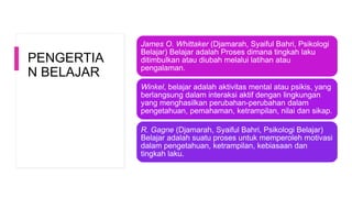 PENGERTIA
N BELAJAR
James O. Whittaker (Djamarah, Syaiful Bahri, Psikologi
Belajar) Belajar adalah Proses dimana tingkah laku
ditimbulkan atau diubah melalui latihan atau
pengalaman.
Winkel, belajar adalah aktivitas mental atau psikis, yang
berlangsung dalam interaksi aktif dengan lingkungan
yang menghasilkan perubahan-perubahan dalam
pengetahuan, pemahaman, ketrampilan, nilai dan sikap.
R. Gagne (Djamarah, Syaiful Bahri, Psikologi Belajar)
Belajar adalah suatu proses untuk memperoleh motivasi
dalam pengetahuan, ketrampilan, kebiasaan dan
tingkah laku.
 