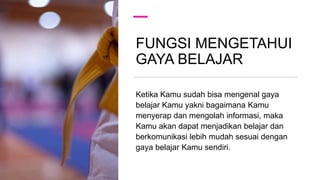 FUNGSI MENGETAHUI
GAYA BELAJAR
Ketika Kamu sudah bisa mengenal gaya
belajar Kamu yakni bagaimana Kamu
menyerap dan mengolah informasi, maka
Kamu akan dapat menjadikan belajar dan
berkomunikasi lebih mudah sesuai dengan
gaya belajar Kamu sendiri.
 
