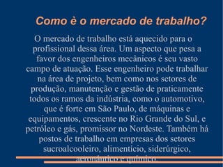 Como è o mercado de trabalho?
O mercado de trabalho está aquecido para o
profissional dessa área. Um aspecto que pesa a
favor dos engenheiros mecânicos é seu vasto
campo de atuação. Esse engenheiro pode trabalhar
na área de projeto, bem como nos setores de
produção, manutenção e gestão de praticamente
todos os ramos da indústria, como o automotivo,
que é forte em São Paulo, de máquinas e
equipamentos, crescente no Rio Grande do Sul, e
petróleo e gás, promissor no Nordeste. Também há
postos de trabalho em empresas dos setores
sucroalcooleiro, alimentício, siderúrgico,
aeronáutico e químico.
 