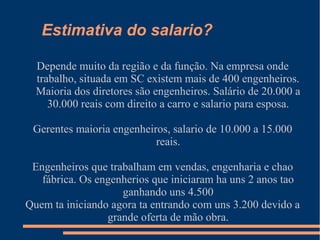 Estimativa do salario?
Depende muito da região e da função. Na empresa onde
trabalho, situada em SC existem mais de 400 engenheiros.
Maioria dos diretores são engenheiros. Salário de 20.000 a
30.000 reais com direito a carro e salario para esposa.
Gerentes maioria engenheiros, salario de 10.000 a 15.000
reais.
Engenheiros que trabalham em vendas, engenharia e chao
fábrica. Os engenherios que iniciaram ha uns 2 anos tao
ganhando uns 4.500
Quem ta iniciando agora ta entrando com uns 3.200 devido a
grande oferta de mão obra.
 