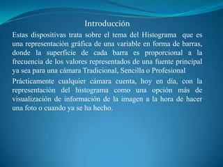 Introducción Estas dispositivas trata sobre el tema del Histograma  que es una representación gráfica de una variable en forma de barras, donde la superficie de cada barra es proporcional a la frecuencia de los valores representados de una fuente principal ya sea para una cámara Tradicional, Sencilla o ProfesionalPrácticamente cualquier cámara cuenta, hoy en día, con la representación del histograma como una opción más de visualización de información de la imagen a la hora de hacer una foto o cuando ya se ha hecho. 