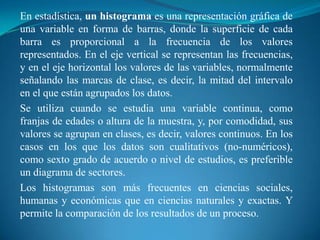 En estadística, un histograma es una representación gráfica de una variable en forma de barras, donde la superficie de cada barra es proporcional a la frecuencia de los valores representados. En el eje vertical se representan las frecuencias, y en el eje horizontal los valores de las variables, normalmente señalando las marcas de clase, es decir, la mitad del intervalo en el que están agrupados los datos.Se utiliza cuando se estudia una variable continua, como franjas de edades o altura de la muestra, y, por comodidad, sus valores se agrupan en clases, es decir, valores continuos. En los casos en los que los datos son cualitativos (no-numéricos), como sexto grado de acuerdo o nivel de estudios, es preferible un diagrama de sectores.Los histogramas son más frecuentes en ciencias sociales, humanas y económicas que en ciencias naturales y exactas. Y permite la comparación de los resultados de un proceso.