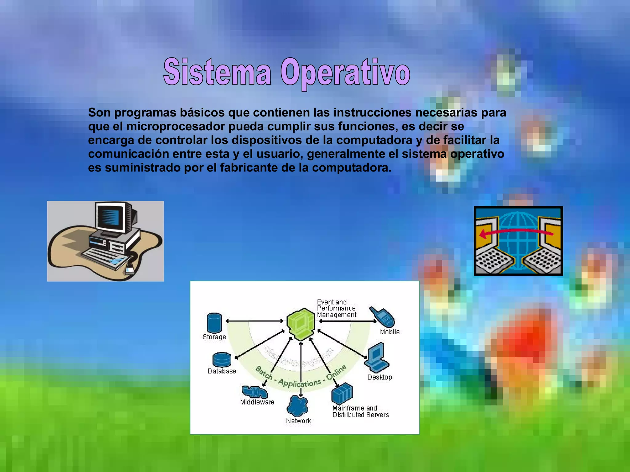 Sistema Operativo Son programas básicos que contienen las instrucciones necesarias para que el microprocesador pueda cumplir sus funciones, es decir se encarga de controlar los dispositivos de la computadora y de facilitar la comunicación entre esta y el usuario, generalmente el sistema operativo es suministrado por el fabricante de la computadora. 
