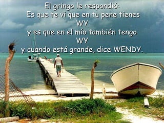 El gringo le respondió: Es que te vi que en tu pene tienes WY  y es que en el mío también tengo WY  y cuando está grande, dice WENDY.   